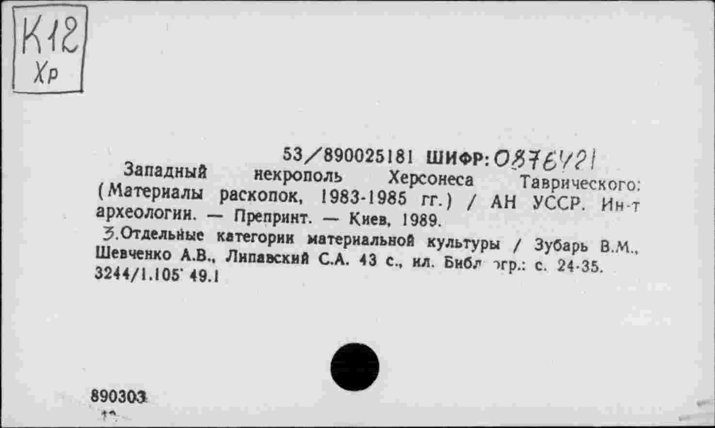 ﻿53/890025181 ШИФР: 0>?7£'/Р/
Западный некрополь Херсонеса Таврического: (Материалы раскопок, 1983-1985 гг.) / АН УССР. Ин-т археологии. — Препринт. — Киев, 1989.
3.Отдельные категории материальной культуры / Зубарь В.М.. Шевченко А.В., Липавский С.А. 43 с., ил. Библ тгр • с 24-35 3244/1.105'49.1	‘
890303